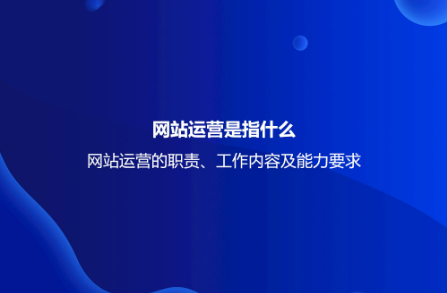 网站运营是指什么？网站运营的职责、工作内容及能力要求